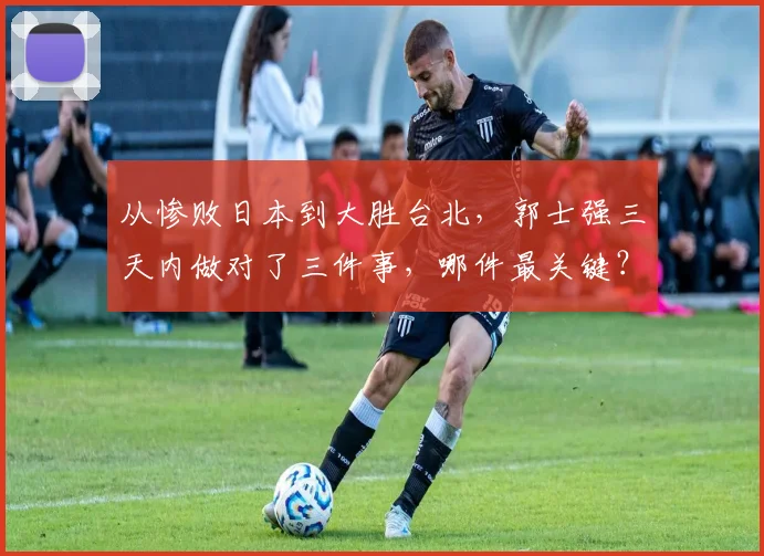从惨败日本到大胜台北，郭士强三天内做对了三件事，哪件最关键？