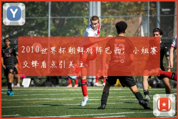 2010世界杯朝鲜对阵巴西:小组赛交锋看点引关注