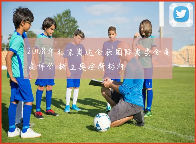 2008年北京奥运会获国际奥委会高度评价 树立奥运新标杆