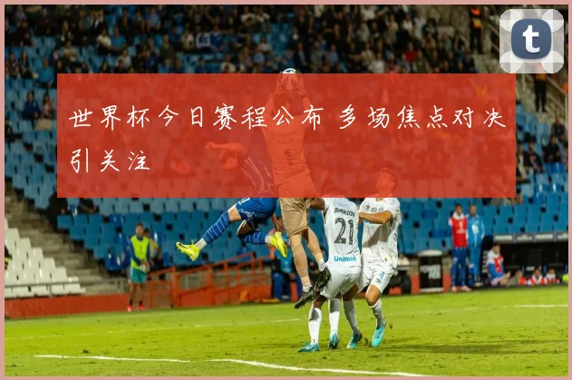 世界杯今日赛程公布 多场焦点对决引关注