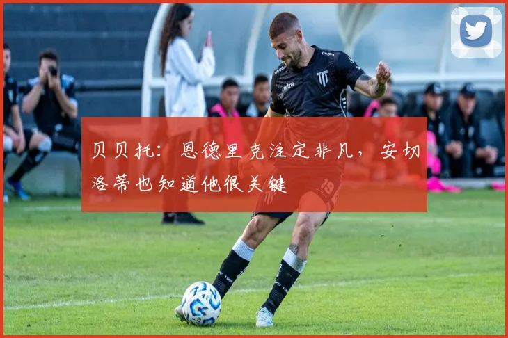 贝贝托:恩德里克注定非凡,安切洛蒂也知道他很关键