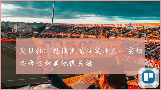 贝贝托:恩德里克注定非凡,安切洛蒂也知道他很关键